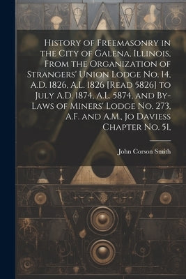 History of Freemasonry in the City of Galena, Illinois, From the Organization of Strangers' Union Lodge no. 14, A.D. 1826, A.L. 1826 [read 5826] to Ju by Smith, John Corson