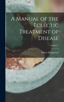 A Manual of the Eclectic Treatment of Disease; Volume 1 by Ellingwood, Finley