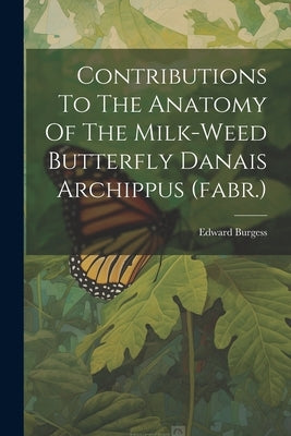 Contributions To The Anatomy Of The Milk-weed Butterfly Danais Archippus (fabr.) by Burgess, Edward