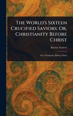 The World's Sixteen Crucified Saviors; Or, Christianity Before Christ by Graves, Kersey
