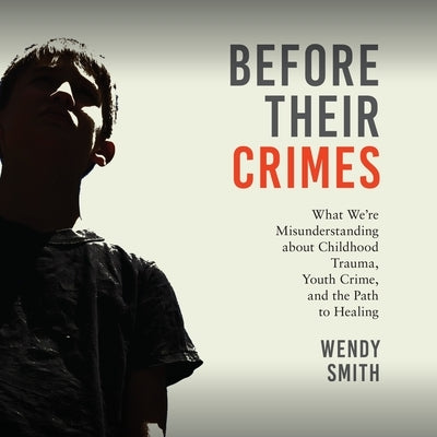 Before Their Crimes: What We're Misunderstanding about Childhood Trauma, Youth Crime, and the Path to Healing by Smith, Wendy