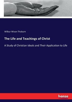 The Life and Teachings of Christ: A Study of Christian Ideals and Their Application to Life by Thoburn, Wilbur Wison