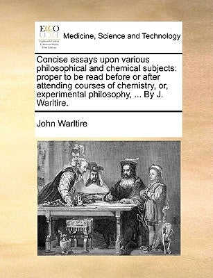 Concise Essays Upon Various Philosophical and Chemical Subjects: Proper to Be Read Before or After Attending Courses of Chemistry, Or, Experimental Ph by Warltire, John