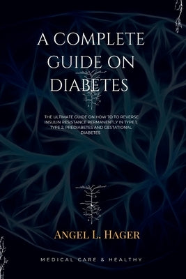 A Complete Guide on Diabetes: The ultimate guide on how reverse insulin resistance permanently in type 1, type 2, prediabetes and gestational diabet by Hager, Angel L.