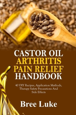 Castor Oil Arthritis Pain Relief Handbook: 40 DIY Recipes, Application Methods, Therapy Safety Precautions And Side Effects by Luke, Bree
