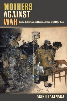 Mothers Against War: Gender, Motherhood, and Peace Activism in Cold War Japan by Takenaka, Akiko