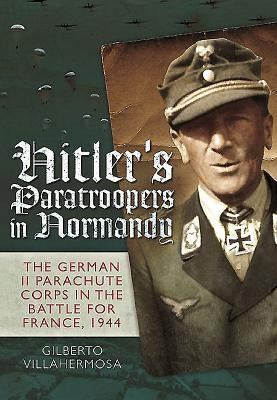 Hitler's Paratroopers in Normandy: The German II Parachute Corps in the Battle for France, 1944 by Villahermosa, Gilberto