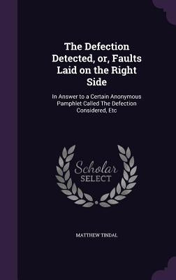 The Defection Detected, or, Faults Laid on the Right Side: In Answer to a Certain Anonymous Pamphlet Called The Defection Considered, Etc by Tindal, Matthew