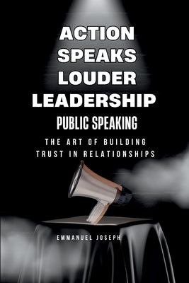 Action Speaks Louder, Leadership, Public Speaking, and the Art of Building Trust in Relationships by Joseph, Emmanuel