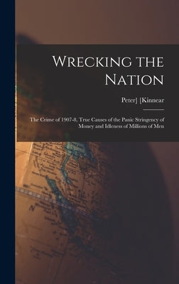 Wrecking the Nation; the Crime of 1907-8, True Causes of the Panic Stringency of Money and Idleness of Millions of Men by Kinnear, Peter