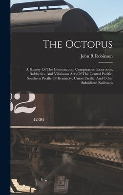 The Octopus; A History Of The Construction, Conspiracies, Extortions, Robberies, And Villainous Acts Of The Central Pacific, Southern Pacific Of Kentu by R, Robinson John