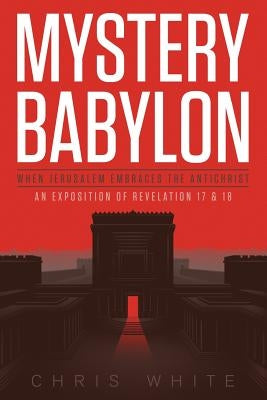Mystery Babylon - When Jerusalem Embraces The Antichrist: An Exposition of Revelation 18 and 19 by White, Chris