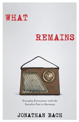 What Remains: Everyday Encounters with the Socialist Past in Germany by Bach, Jonathan