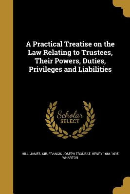 A Practical Treatise on the Law Relating to Trustees, Their Powers, Duties, Privileges and Liabilities by Hill, James