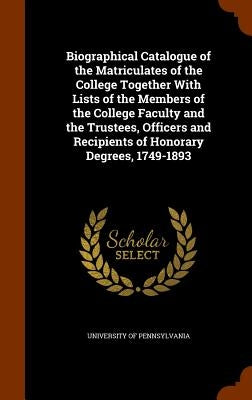 Biographical Catalogue of the Matriculates of the College Together With Lists of the Members of the College Faculty and the Trustees, Officers and Rec by University of Pennsylvania