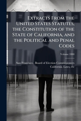 Extracts From the United States Statutes, the Constitution of the State of California, and the Political and Penal Codes: Relating to the Elective Fra by San Francisco (Calif ). Board of Electio