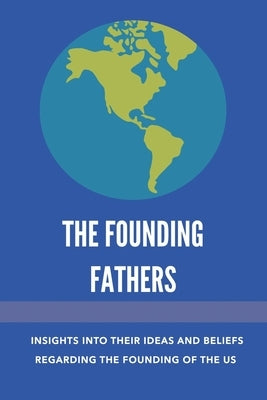The Founding Fathers: Insights Into Their Ideas And Beliefs Regarding The Founding Of The Us: The Founders Of America by Colondres, Emilie
