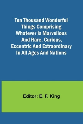 Ten Thousand Wonderful Things Comprising whatever is marvellous and rare, curious, eccentric and extraordinary in all ages and nations by King, E. F.