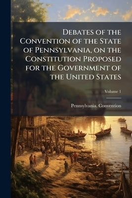 Debates of the Convention of the State of Pennsylvania, on the Constitution Proposed for the Government of the United States; Volume 1 by Pennsylvania Convention, 1787