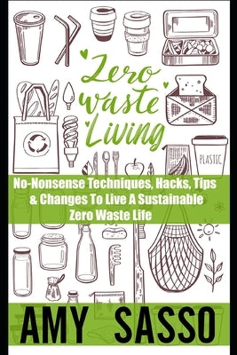 Zero Waste Living: No-Nonsense Techniques, Hacks, Tips & Changes To Live A Sustainable Zero Waste Life by Sasso, Amy