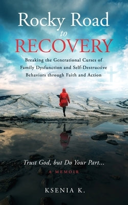 Rocky Road to Recovery: Breaking the Generational Curses of Family Dysfunction and Self-Destructive Behaviors through Faith and Action by K, Ksenia