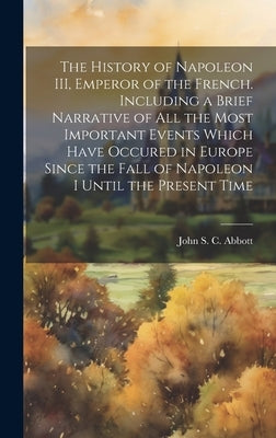 The History of Napoleon III, Emperor of the French. Including a Brief Narrative of All the Most Important Events Which Have Occured in Europe Since th by Abbott, John S. C. (John Stevens Cabo