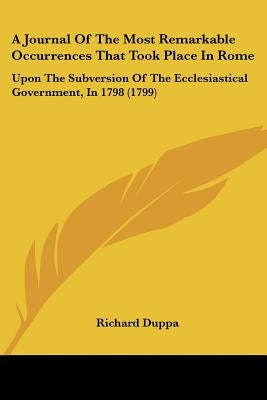 A Journal Of The Most Remarkable Occurrences That Took Place In Rome: Upon The Subversion Of The Ecclesiastical Government, In 1798 (1799) by Duppa, Richard