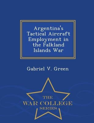 Argentina's Tactical Aircraft Employment in the Falkland Islands War - War College Series by Green, Gabriel V.