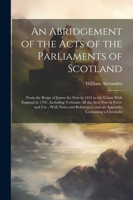 An Abridgement of the Acts of the Parliaments of Scotland: From the Reign of James the First in 1424 to the Union With England in 1707, Including Verb by Alexander, William