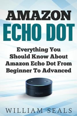 Amazon Echo Dot: Everything You Should Know About Amazon Echo Dot From Beginner To Advanced by Seals, William