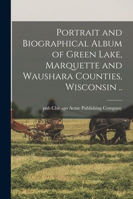 Portrait and Biographical Album of Green Lake, Marquette and Waushara Counties, Wisconsin .. by Acme Publishing Company, Chicago Pub