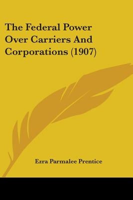The Federal Power Over Carriers And Corporations (1907) by Prentice, Ezra Parmalee