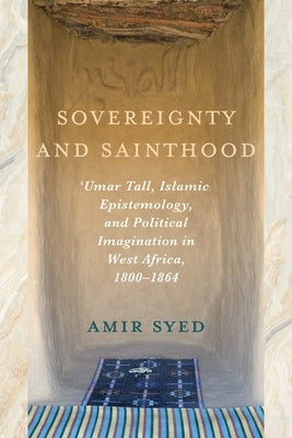 Sovereignty and Sainthood: 'Umar Tall, Islamic Epistemology, and Political Imagination in West Africa, 1800-1864 by Syed, Amir