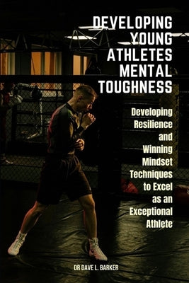 Developing Young Athletes Mental Toughness: Developing Resilience and Winning Mindset Techniques to Excel as an Exceptional Athlete by Barker, Dave L.
