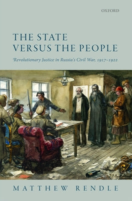 The State Versus the People: Revolutionary Justice in Russia's Civil War, 1917-1922 by Rendle, Matthew