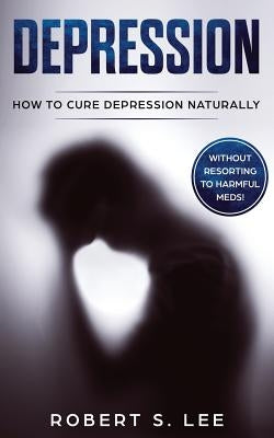 Depression: How to Cure Depression Naturally Without Resorting to Harmful Meds by Lee, Robert S.