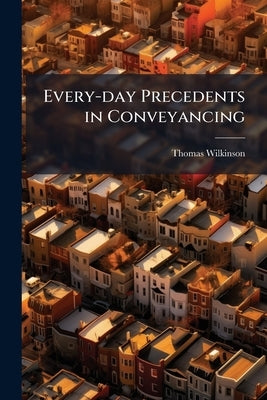 Every-day Precedents in Conveyancing: A Collection of Practical Forms Designed for Professional use and Suited to the Emergencies of Actual Practice. by Wilkinson, Thomas