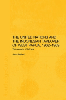 The United Nations and the Indonesian Takeover of West Papua, 1962-1969: The Anatomy of Betrayal by Saltford, John