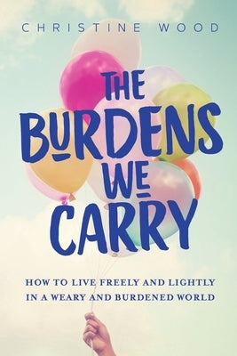 The Burdens We Carry: How to Live Freely and Lightly in a Weary and Burdened World by Wood, Christine