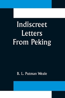 Indiscreet Letters From Peking; Being the Notes of an Eye-Witness, Which Set Forth in Some Detail, from Day to Day, the Real Story of the Siege and Sa by L. Putman Weale, B.