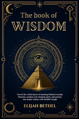 The Book of Wisdom: Unveil the Veiled Layers of meaning Behind Everyday Illusions, Awaken your Sleeping Spirit, and Journey into Deeper Realms with Mi by Bethel, Elijah