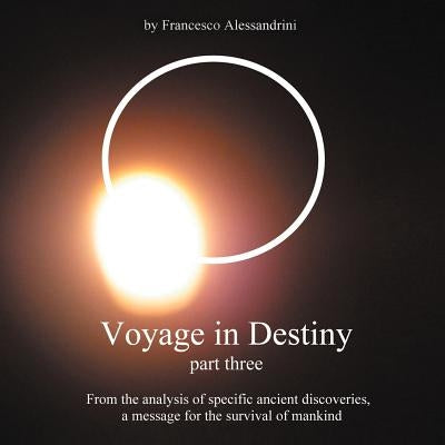Voyage in Destiny - Part Three: From the Analysis of Specific Ancient Discoveries, a Message for the Survival of Mankind by Alessandrini, Francesco