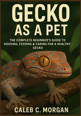 Gecko as a Pet: The Complete Beginner's Guide to Housing, Feeding & Caring for a Healthy Gecko by Morgan, Caleb