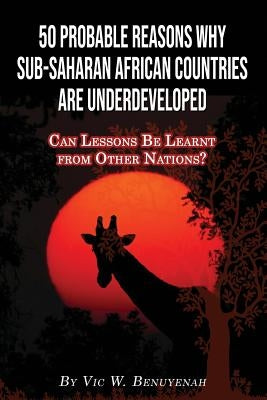 50 Probable Reasons Why Sub-Saharan African Countries Are Underdeveloped: Can Lessons Be Learnt from Other Nations? by Benuyenah, Vic
