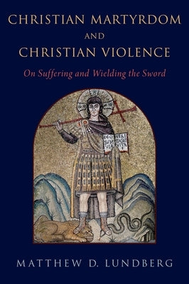 Christian Martyrdom and Christian Violence: On Suffering and Wielding the Sword by Lundberg, Matthew D.