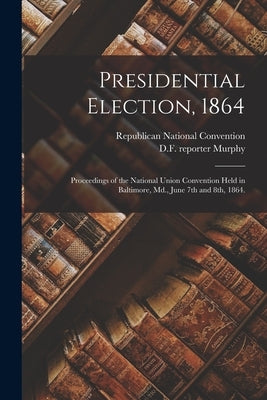 Presidential Election, 1864: Proceedings of the National Union Convention Held in Baltimore, Md., June 7th and 8th, 1864. by Republican National Convention (3rd