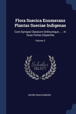Flora Suecica Enumerans Plantas Sueciae Indigenas: Cum Synopsi Classium Ordinumque ...: In Duas Partes Dispertita; Volume 2 by Wahlenberg, Georg