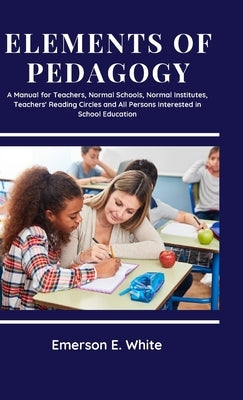 Elements of Pedagogy A Manual for Teachers, Normal Schools, Normal Institutes, Teachers' Reading Circles and All Persons Interested in School Educatio by White, Emerson E.