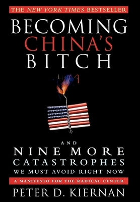 Becoming China's Bitch and Nine More Catastrophes We Must Avoid Right Now: A Manifesto for the Radical Center by Kiernan, Peter D.