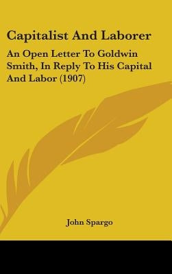Capitalist And Laborer: An Open Letter To Goldwin Smith, In Reply To His Capital And Labor (1907) by Spargo, John
